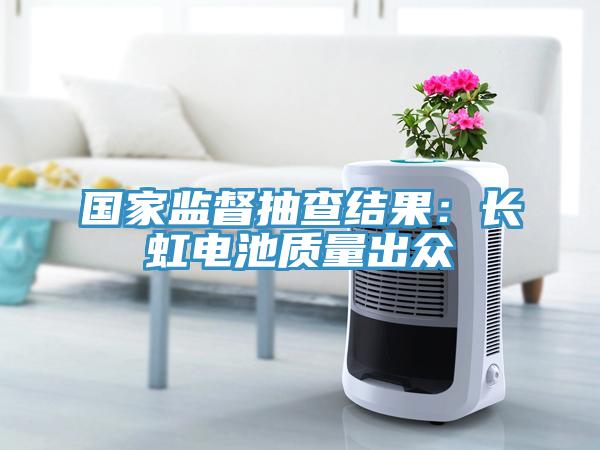 國家監(jiān)督抽查結(jié)果:長虹電池質(zhì)量出眾