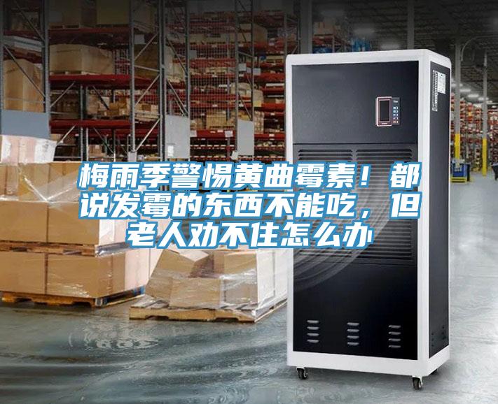 梅雨季警惕黃曲霉素!都說發霉的東西不能吃,但老人勸不住怎么辦