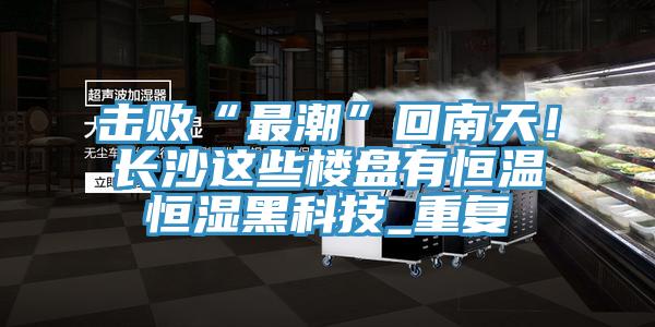 擊敗“最潮”回南天!長沙這些樓盤有恒溫恒濕黑科技_重復