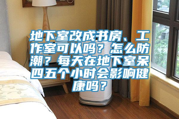 地下室改成書房、工作室可以嗎?怎么防潮?每天在地下室呆四五個小時會影響健康嗎?