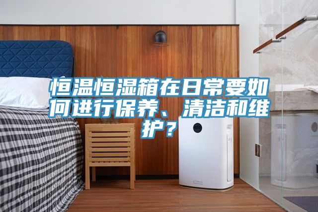 恒溫恒濕箱在日常要如何進(jìn)行保養(yǎng)、清潔和維護(hù)？
