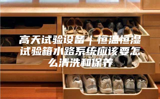 高天試驗(yàn)設(shè)備｜恒溫恒濕試驗(yàn)箱水路系統(tǒng)應(yīng)該要怎么清洗和保養(yǎng)